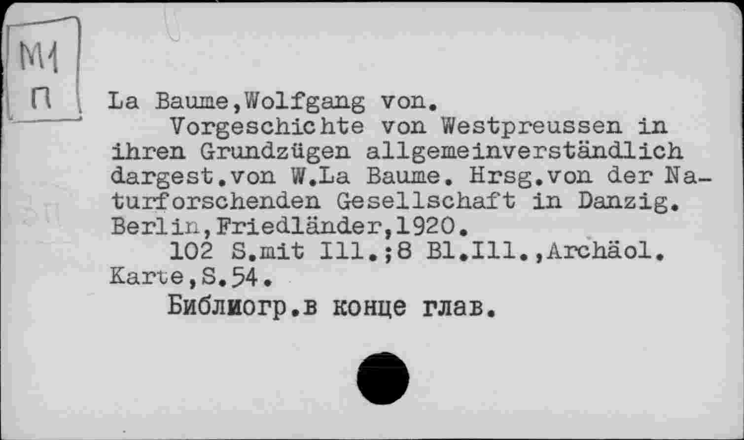 ﻿La Baume,Wolfgang von.
Vorgeschichte von Westpreussen in ihren Grundzügen allgemeinverständlich dargest.von W.La Baume. Hrsg.von der Naturforschenden Gesellschaft in Danzig. Berlin,Friedländer,1920.
102 S.mit Ill.$8 B1.I11.»Archäol. Karte, S. 54.
Библиогр.в конце глав.